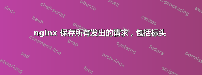 nginx 保存所有发出的请求，包括标头