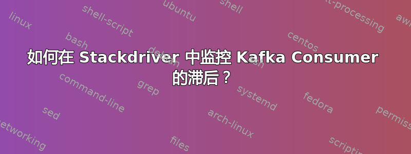 如何在 Stackdriver 中监控 Kafka Consumer 的滞后？