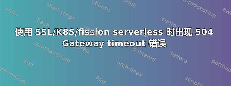 使用 SSL/K8S/fission serverless 时出现 504 Gateway timeout 错误