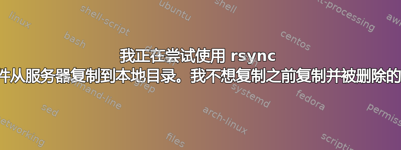 我正在尝试使用 rsync 将文件从服务器复制到本地目录。我不想复制之前复制并被删除的文件