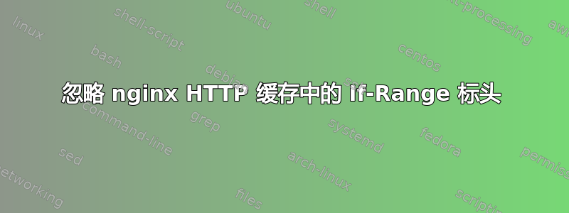 忽略 nginx HTTP 缓存中的 If-Range 标头