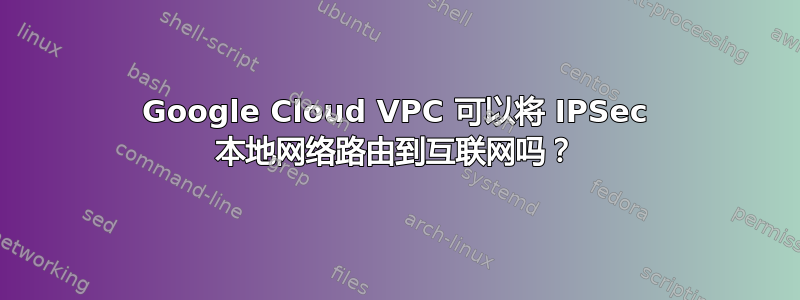 Google Cloud VPC 可以将 IPSec 本地网络路由到互联网吗？