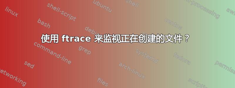 使用 ftrace 来监视正在创建的文件？