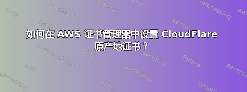 如何在 AWS 证书管理器中设置 CloudFlare 原产地证书？