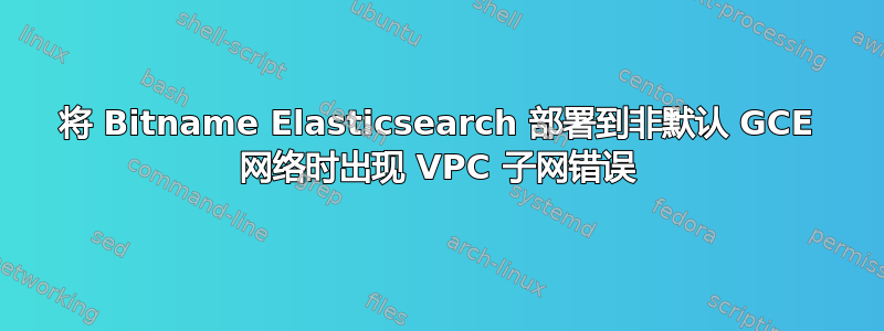 将 Bitname Elasticsearch 部署到非默认 GCE 网络时出现 VPC 子网错误