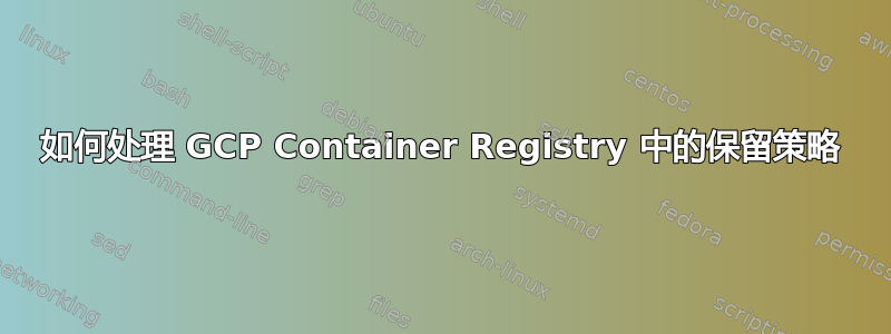 如何处理 GCP Container Registry 中的保留策略