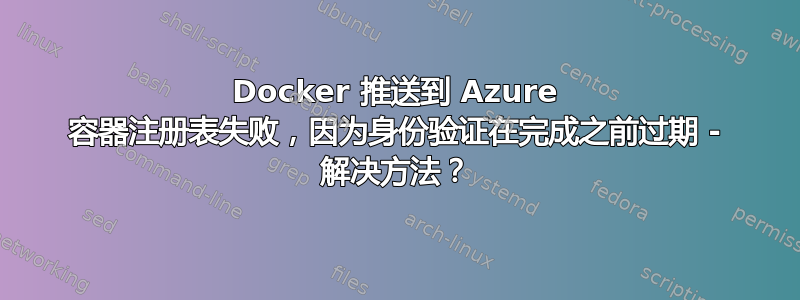 Docker 推送到 Azure 容器注册表失败，因为身份验证在完成之前过期 - 解决方法？