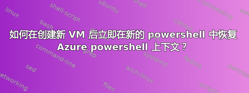 如何在创建新 VM 后立即在新的 powershell 中恢复 Azure powershell 上下文？