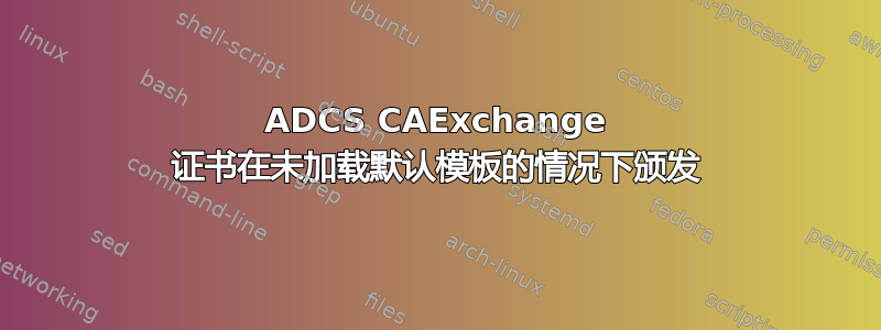 ADCS CAExchange 证书在未加载默认模板的情况下颁发