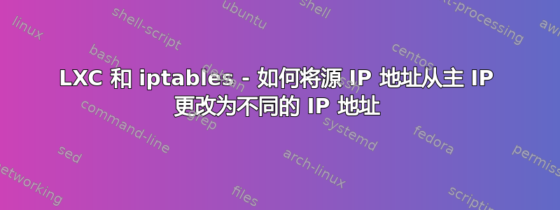 LXC 和 iptables - 如何将源 IP 地址从主 IP 更改为不同的 IP 地址