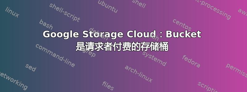 Google Storage Cloud：Bucket 是请求者付费的存储桶