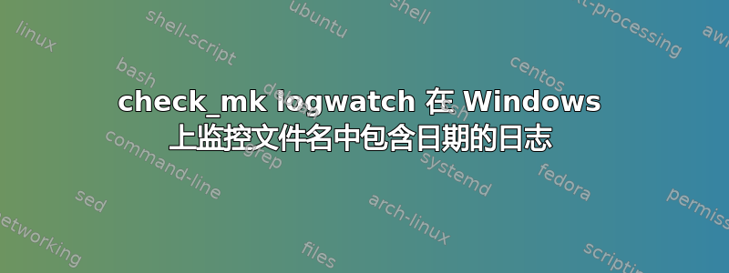 check_mk logwatch 在 Windows 上监控文件名中包含日期的日志