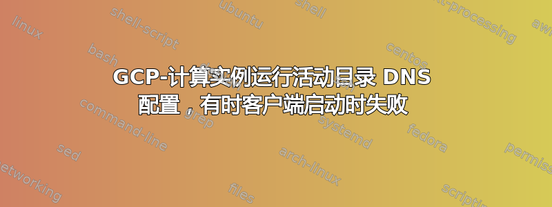 GCP-计算实例运行活动目录 DNS 配置，有时客户端启动时失败