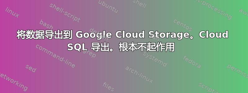 将数据导出到 Google Cloud Storage。Cloud SQL 导出。根本不起作用 