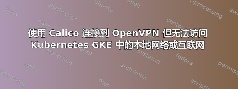 使用 Calico 连接到 OpenVPN 但无法访问 Kubernetes GKE 中的本地网络或互联网