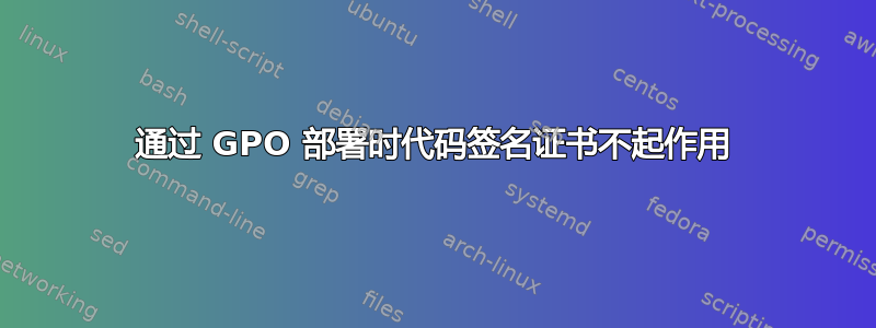 通过 GPO 部署时代码签名证书不起作用