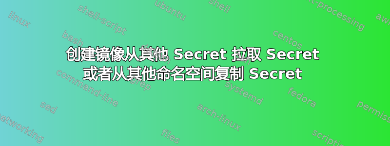 创建镜像从其他 Secret 拉取 Secret 或者从其他命名空间复制 Secret