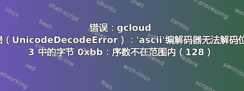 错误：gcloud 崩溃（UnicodeDecodeError）：'ascii'编解码器无法解码位置 3 中的字节 0xbb：序数不在范围内（128）