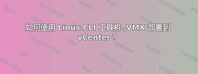 如何使用 Linux CLI 工具将 .VMX 部署到 vCenter？