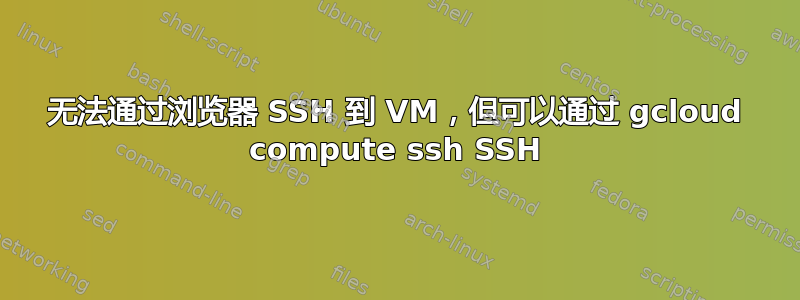 无法通过浏览器 SSH 到 VM，但可以通过 gcloud compute ssh SSH