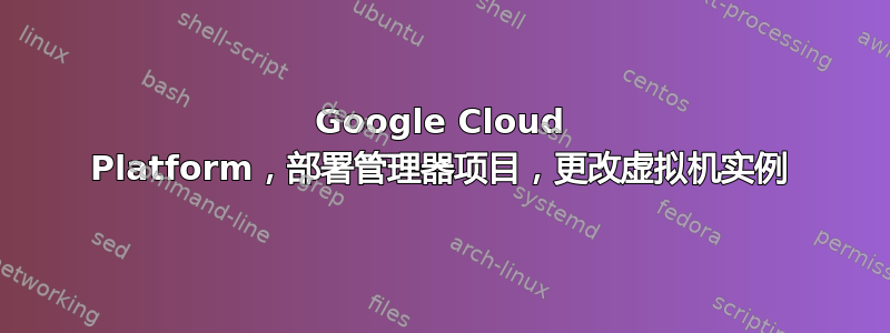 Google Cloud Platform，部署管理器项目，更改虚拟机实例