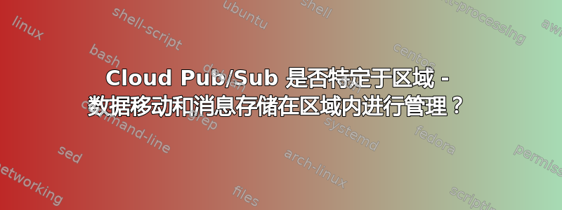 Cloud Pub/Sub 是否特定于区域 - 数据移动和消息存储在区域内进行管理？