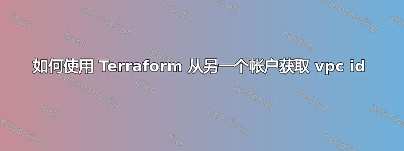 如何使用 Terraform 从另一个帐户获取 vpc id