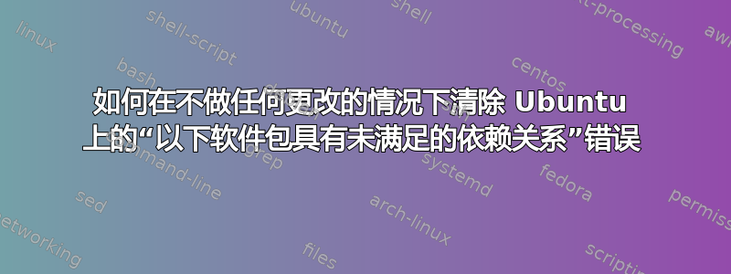 如何在不做任何更改的情况下清除 Ubuntu 上的“以下软件包具有未满足的依赖关系”错误