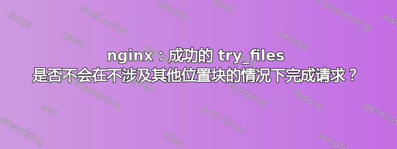 nginx：成功的 try_files 是否不会在不涉及其他位置块的情况下完成请求？