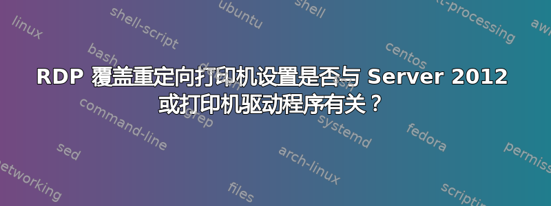 RDP 覆盖重定向打印机设置是否与 Server 2012 或打印机驱动程序有关？