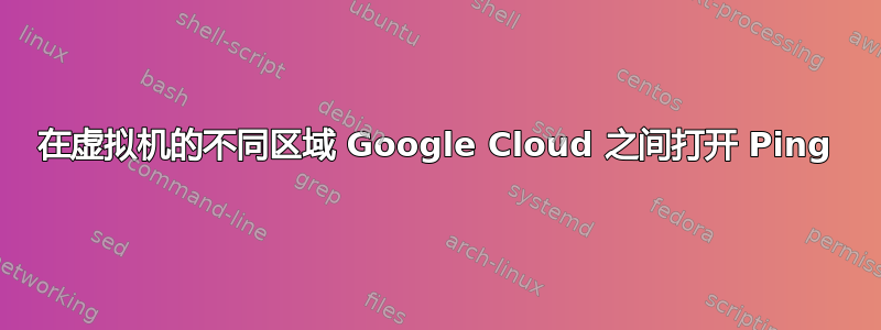 在虚拟机的不同区域 Google Cloud 之间打开 Ping