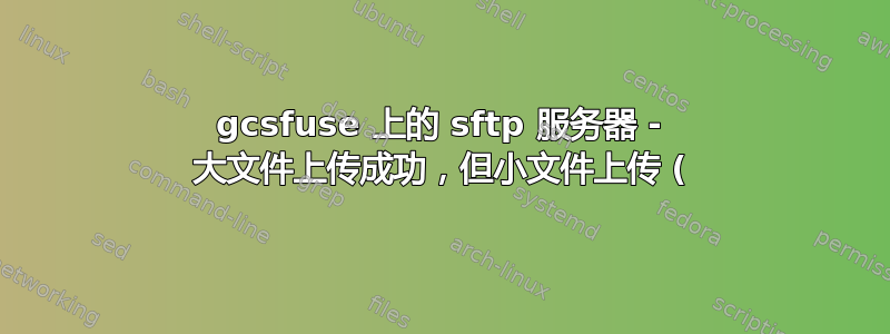 gcsfuse 上的 sftp 服务器 - 大文件上传成功，但小文件上传 (