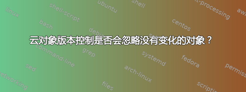 云对象版本控制是否会忽略没有变化的对象？