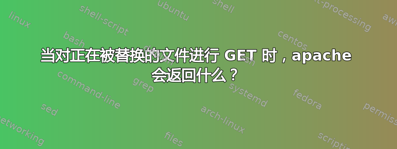 当对正在被替换的文件进行 GET 时，apache 会返回什么？