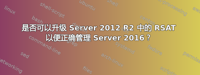 是否可以升级 Server 2012 R2 中的 RSAT 以便正确管理 Server 2016？