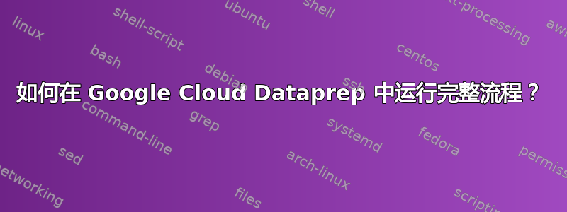 如何在 Google Cloud Dataprep 中运行完整流程？