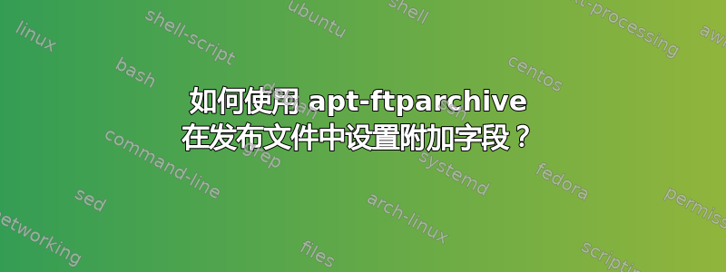 如何使用 apt-ftparchive 在发布文件中设置附加字段？