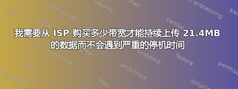 我需要从 ISP 购买多少带宽才能持续上传 21.4MB 的数据而不会遇到严重的停机时间