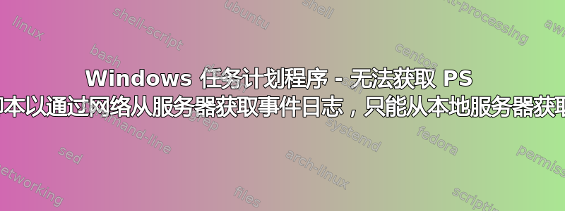 Windows 任务计划程序 - 无法获取 PS 脚本以通过网络从服务器获取事件日志，只能从本地服务器获取