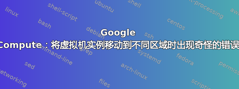 Google Compute：将虚拟机实例移动到不同区域时出现奇怪的错误