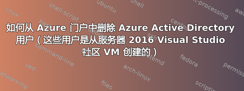 如何从 Azure 门户中删除 Azure Active Directory 用户（这些用户是从服务器 2016 Visual Studio 社区 VM 创建的）