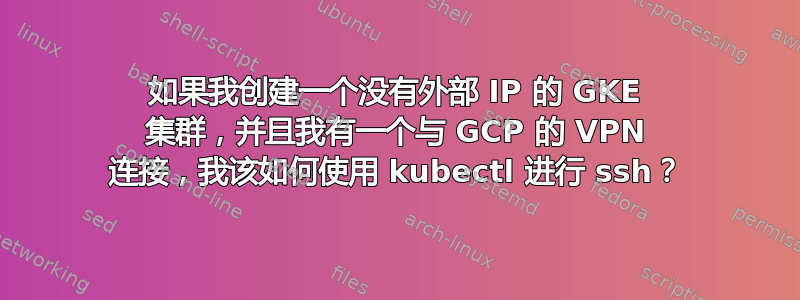 如果我创建一个没有外部 IP 的 GKE 集群，并且我有一个与 GCP 的 VPN 连接，我该如何使用 kubectl 进行 ssh？