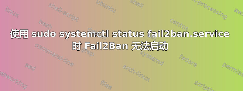 使用 sudo systemctl status fail2ban.service 时 Fail2Ban 无法启动