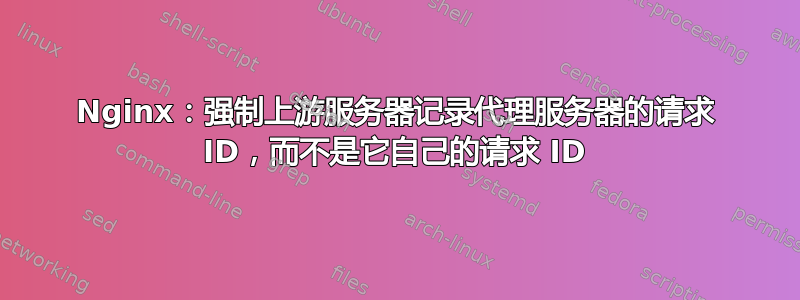 Nginx：强制上游服务器记录代理服务器的请求 ID，而不是它自己的请求 ID