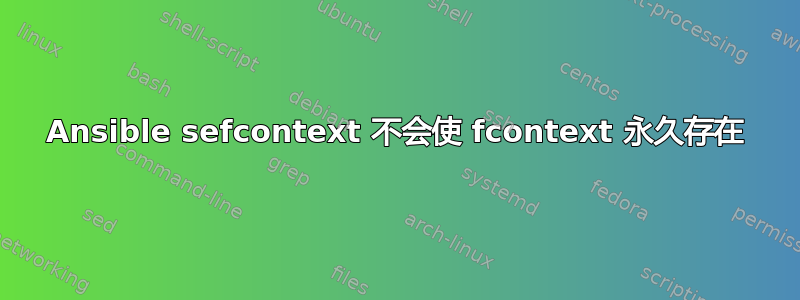 Ansible sefcontext 不会使 fcontext 永久存在