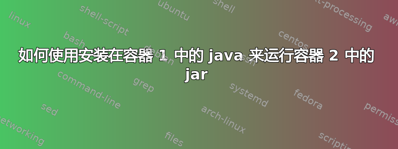 如何使用安装在容器 1 中的 java 来运行容器 2 中的 jar