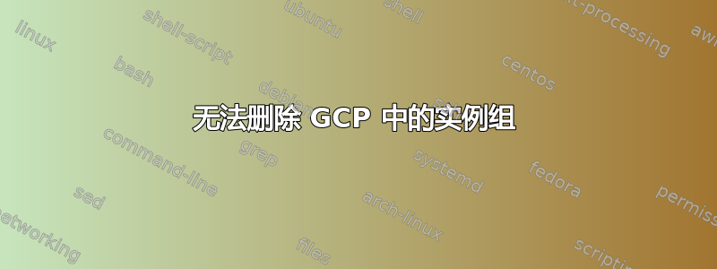 无法删除 GCP 中的实例组