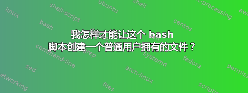 我怎样才能让这个 bash 脚本创建一个普通用户拥有的文件？