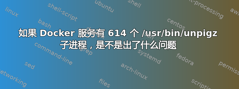 如果 Docker 服务有 614 个 /usr/bin/unpigz 子进程，是不是出了什么问题