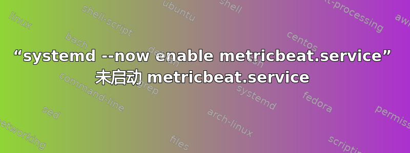 “systemd --now enable metricbeat.service” 未启动 metricbeat.service